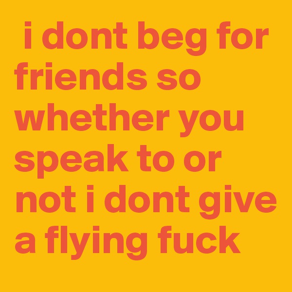  i dont beg for friends so whether you speak to or not i dont give a flying fuck