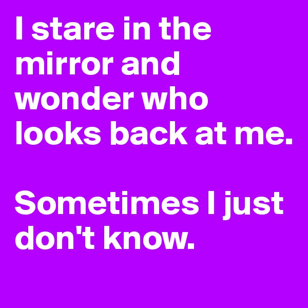 I stare in the mirror and wonder who looks back at me. 

Sometimes I just don't know. 