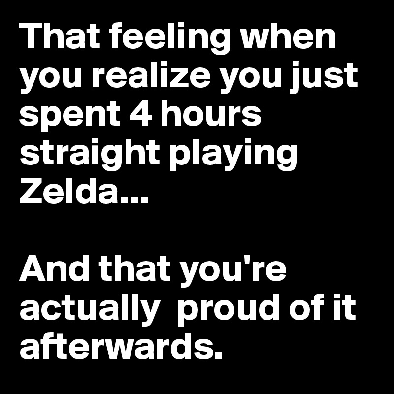 That feeling when you realize you just spent 4 hours straight playing Zelda...

And that you're actually  proud of it afterwards.