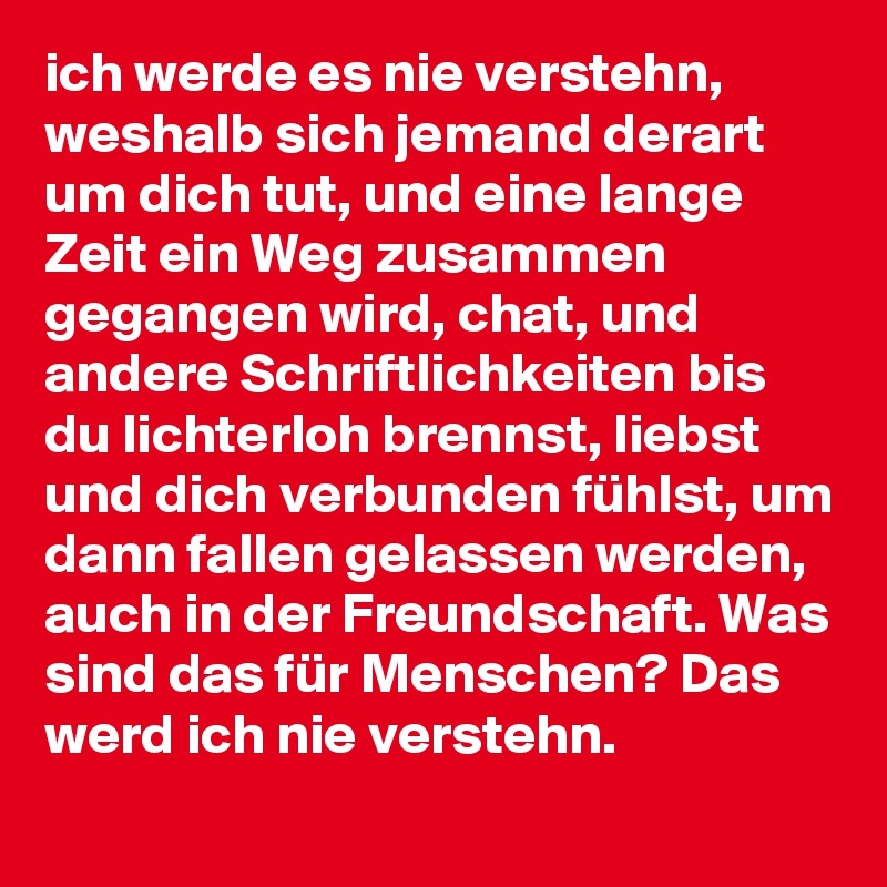 ich werde es nie verstehn, weshalb sich jemand derart um dich tut, und eine lange Zeit ein Weg zusammen gegangen wird, chat, und andere Schriftlichkeiten bis du lichterloh brennst, liebst und dich verbunden fühlst, um dann fallen gelassen werden, auch in der Freundschaft. Was sind das für Menschen? Das werd ich nie verstehn.  