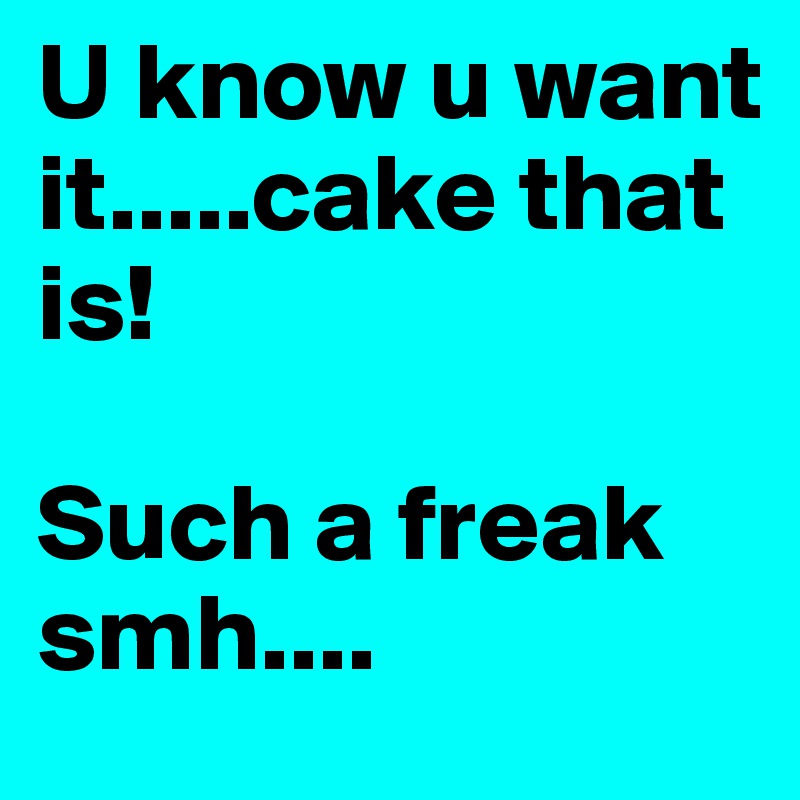 U know u want it.....cake that is! 

Such a freak smh....
