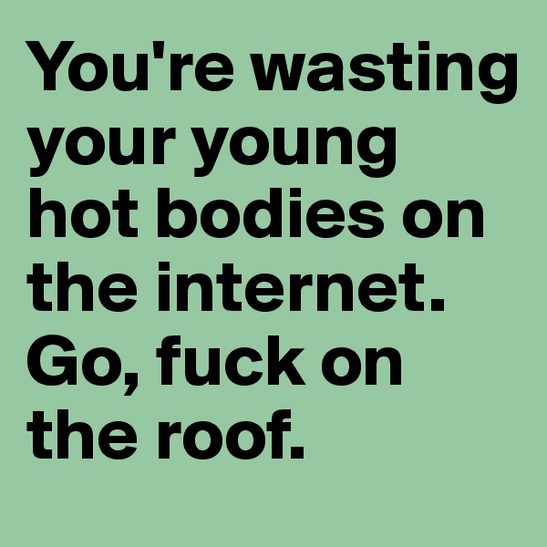 You're wasting your young hot bodies on the internet. 
Go, fuck on the roof.