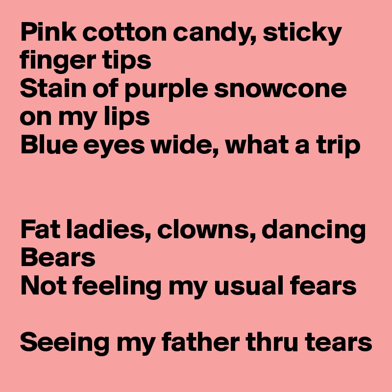 Pink cotton candy, sticky finger tips
Stain of purple snowcone on my lips
Blue eyes wide, what a trip


Fat ladies, clowns, dancing 
Bears
Not feeling my usual fears

Seeing my father thru tears