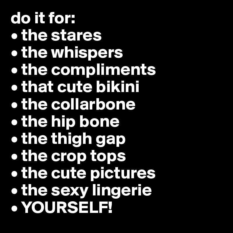 do it for:
• the stares
• the whispers
• the compliments
• that cute bikini
• the collarbone
• the hip bone
• the thigh gap
• the crop tops
• the cute pictures
• the sexy lingerie
• YOURSELF! 