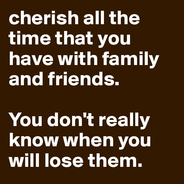 cherish all the time that you have with family and friends. 

You don't really know when you will lose them.