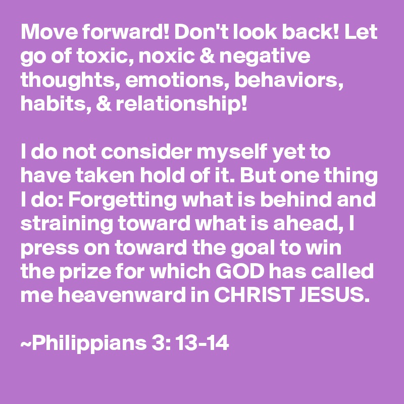 Move forward! Don't look back! Let go of toxic, noxic & negative thoughts, emotions, behaviors, habits, & relationship!

I do not consider myself yet to have taken hold of it. But one thing I do: Forgetting what is behind and straining toward what is ahead, I press on toward the goal to win the prize for which GOD has called me heavenward in CHRIST JESUS.

~Philippians 3: 13-14