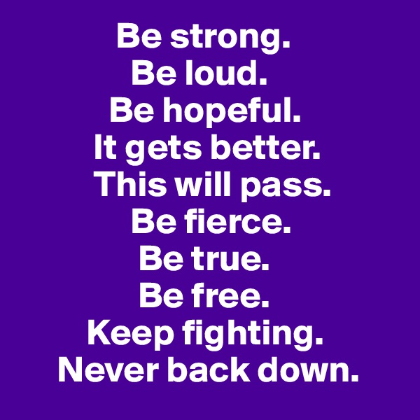              Be strong.
               Be loud.
            Be hopeful.
          It gets better.
          This will pass.
               Be fierce.
                Be true.
                Be free.
         Keep fighting.
     Never back down.