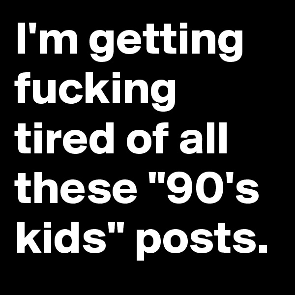 I'm getting fucking tired of all these "90's kids" posts.