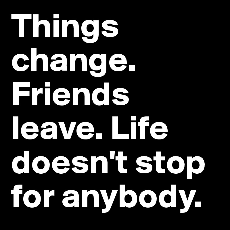 Things change. Friends leave. Life doesn't stop for anybody.