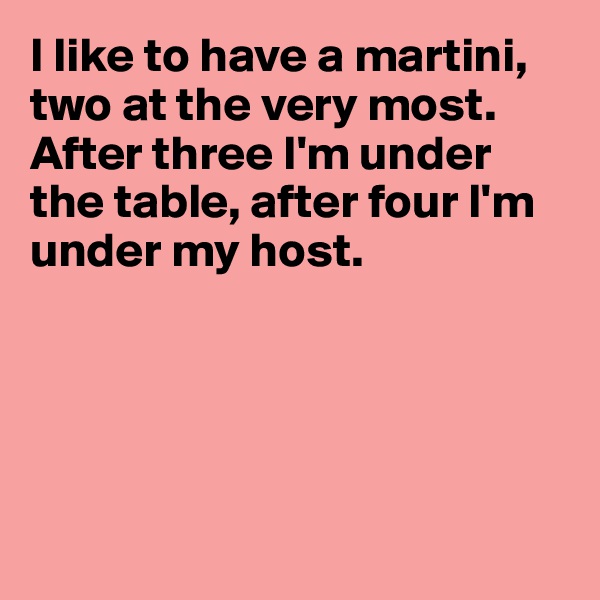 I like to have a martini, two at the very most.
After three I'm under the table, after four I'm under my host.





