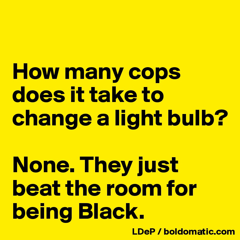 

How many cops does it take to change a light bulb? 

None. They just beat the room for being Black. 