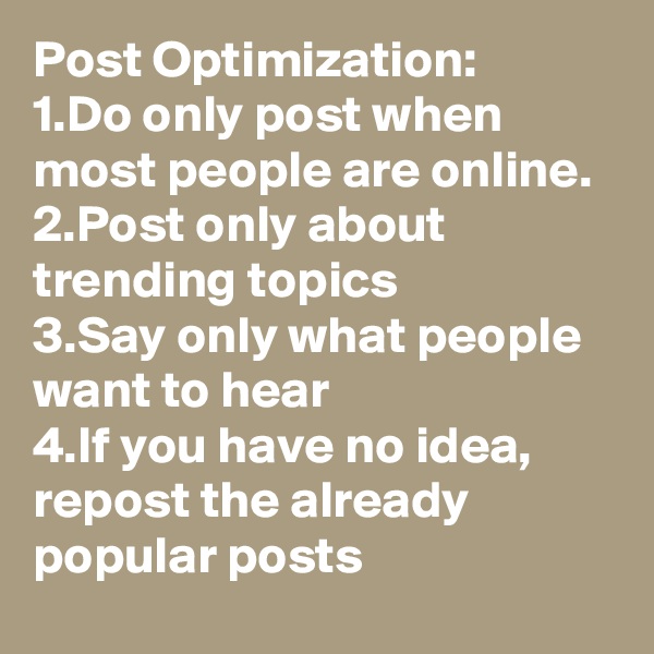 Post Optimization:
1.Do only post when most people are online.
2.Post only about trending topics 
3.Say only what people want to hear
4.If you have no idea, repost the already popular posts