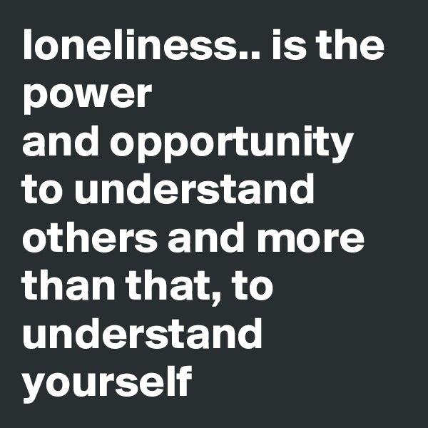 loneliness.. is the power 
and opportunity to understand others and more than that, to understand yourself