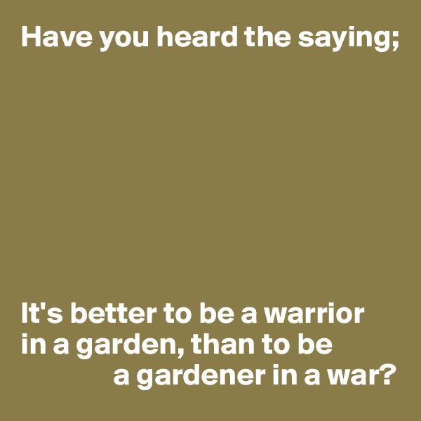 Have you heard the saying;








It's better to be a warrior 
in a garden, than to be 
               a gardener in a war?