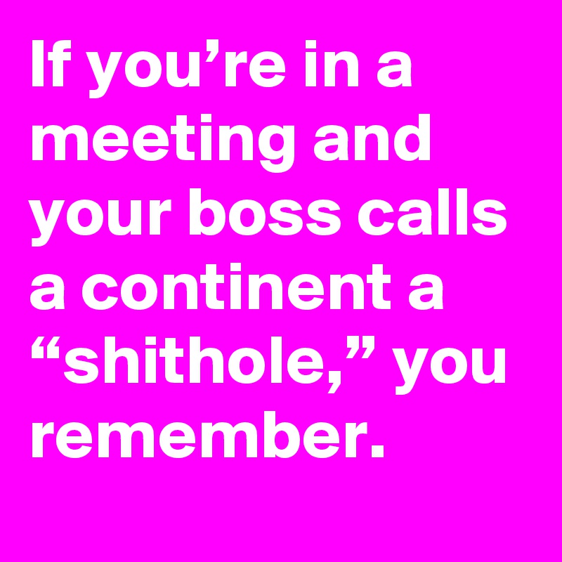 If you’re in a meeting and your boss calls a continent a “shithole,” you remember.