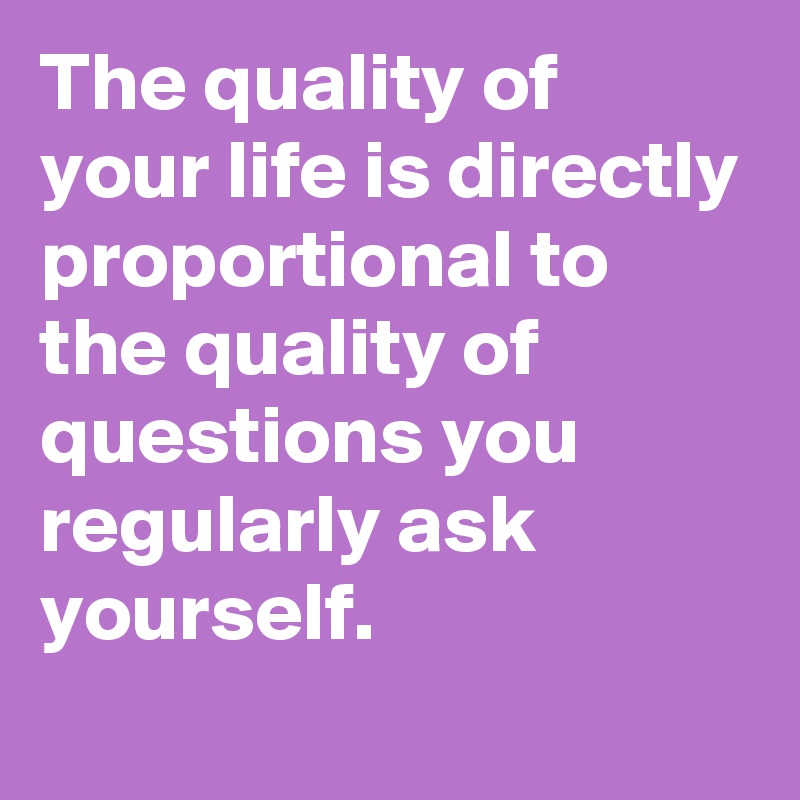 The quality of your life is directly proportional to the quality of questions you regularly ask yourself.