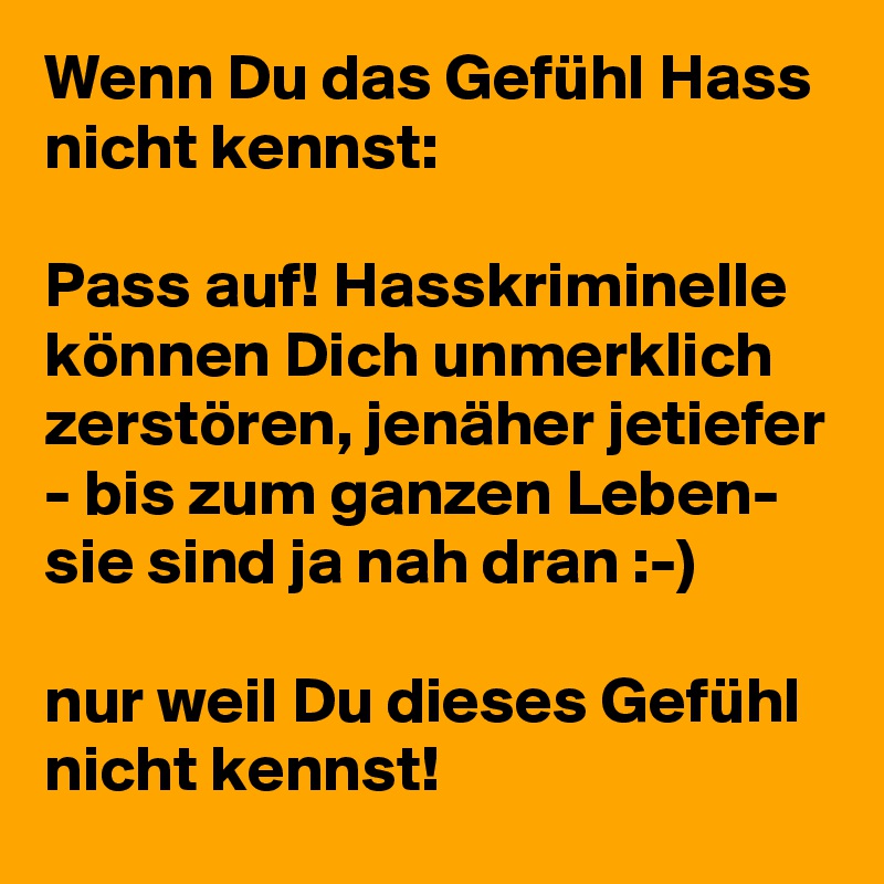 Wenn Du das Gefühl Hass nicht kennst: 

Pass auf! Hasskriminelle können Dich unmerklich zerstören, jenäher jetiefer - bis zum ganzen Leben- sie sind ja nah dran :-)

nur weil Du dieses Gefühl nicht kennst! 