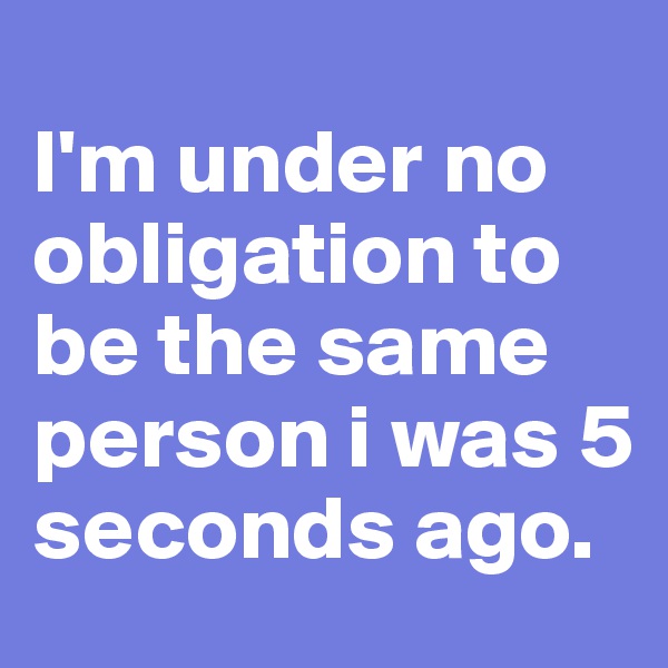                             I'm under no obligation to be the same person i was 5 seconds ago. 