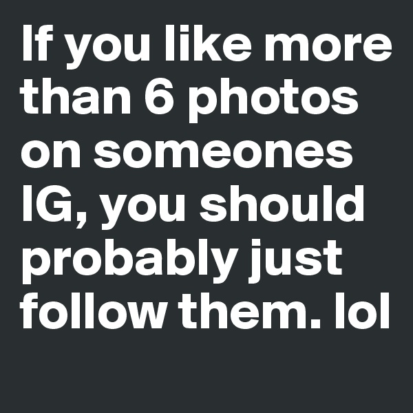 If you like more than 6 photos on someones IG, you should probably just follow them. lol 