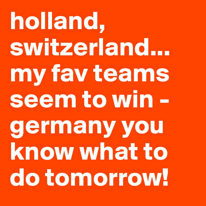 holland, switzerland... my fav teams seem to win - germany you know what to do tomorrow! 