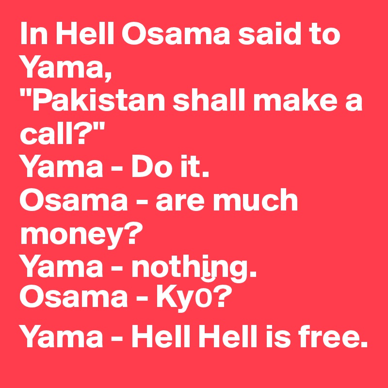 In Hell Osama said to Yama,
"Pakistan shall make a call?"
Yama - Do it.
Osama - are much money?
Yama - nothing.
Osama - Kyo??
Yama - Hell Hell is free.