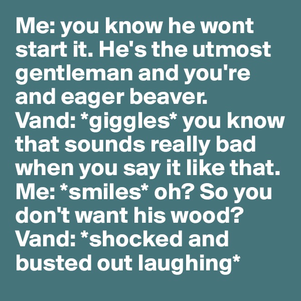 Me: you know he wont start it. He's the utmost gentleman and you're and eager beaver. 
Vand: *giggles* you know that sounds really bad when you say it like that. 
Me: *smiles* oh? So you don't want his wood? 
Vand: *shocked and busted out laughing* 