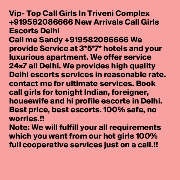 Vip- Top Call Girls In Triveni Complex +919582086666 New Arrivals Call Girls Escorts Delhi
Call me Sandy +919582086666 We provide Service at 3*5*7* hotels and your luxurious apartment. We offer service 24×7 all Delhi. We provides high quality Delhi escorts services in reasonable rate. contact me for ultimate services. Book call girls for tonight Indian, foreigner, housewife and hi profile escorts in Delhi. Best price, best escorts. 100% safe, no worries.!!
Note: We will fulfill your all requirements which you want from our hot girls 100% full cooperative services just on a call.!!

