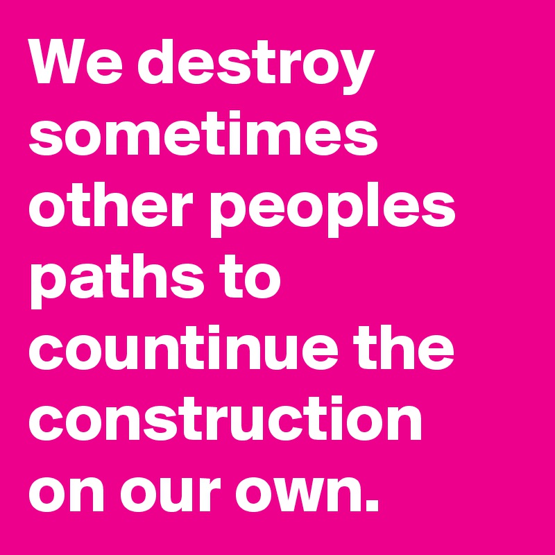 We destroy sometimes other peoples paths to countinue the construction on our own.
