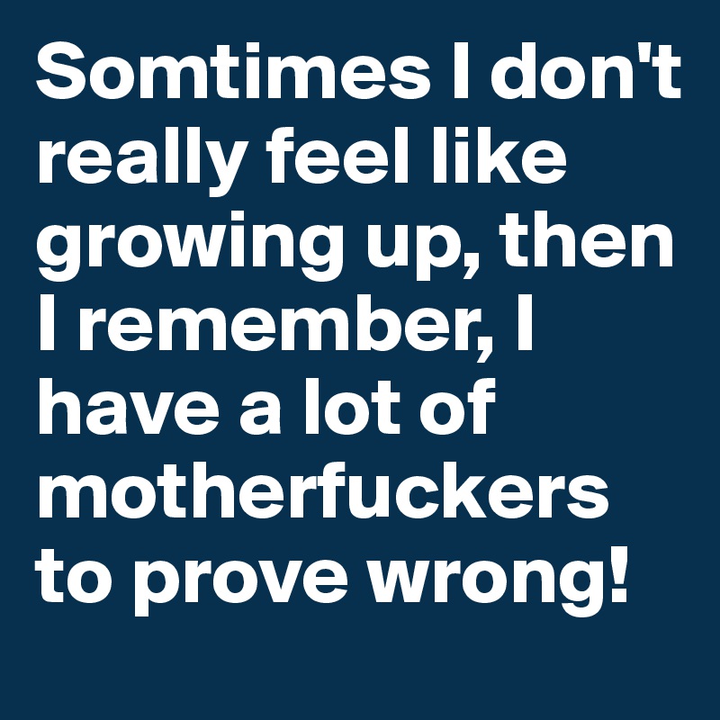 Somtimes I don't  really feel like growing up, then I remember, I have a lot of motherfuckers to prove wrong!