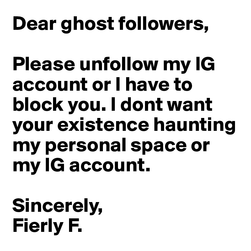 Dear ghost followers,

Please unfollow my IG account or I have to block you. I dont want your existence haunting my personal space or my IG account.

Sincerely,
Fierly F.