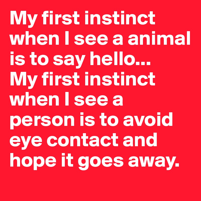 My first instinct when I see a animal is to say hello... 
My first instinct when I see a person is to avoid eye contact and hope it goes away. 