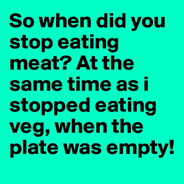 So when did you stop eating meat? At the same time as i stopped eating veg, when the plate was empty!
