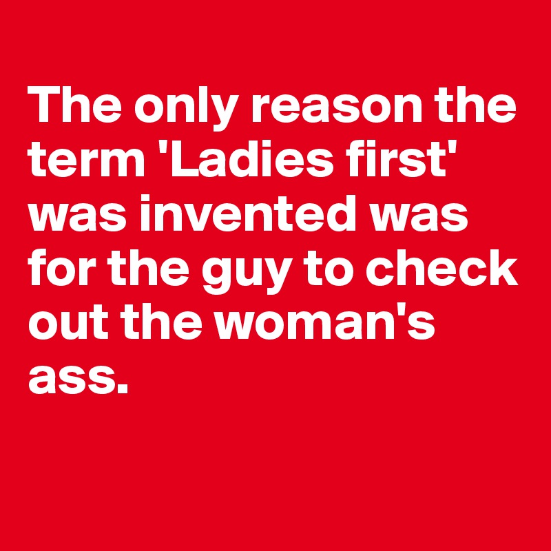 
The only reason the term 'Ladies first' was invented was for the guy to check out the woman's ass.

