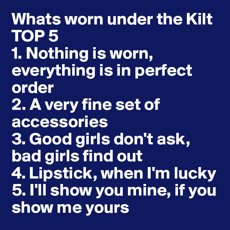 Whats worn under the Kilt 
TOP 5
1. Nothing is worn, everything is in perfect order
2. A very fine set of accessories
3. Good girls don't ask, bad girls find out
4. Lipstick, when I'm lucky
5. I'll show you mine, if you show me yours