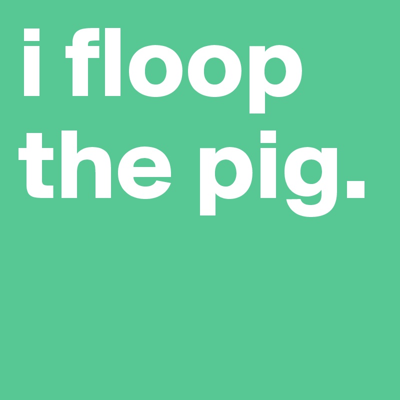 i floop the pig. 