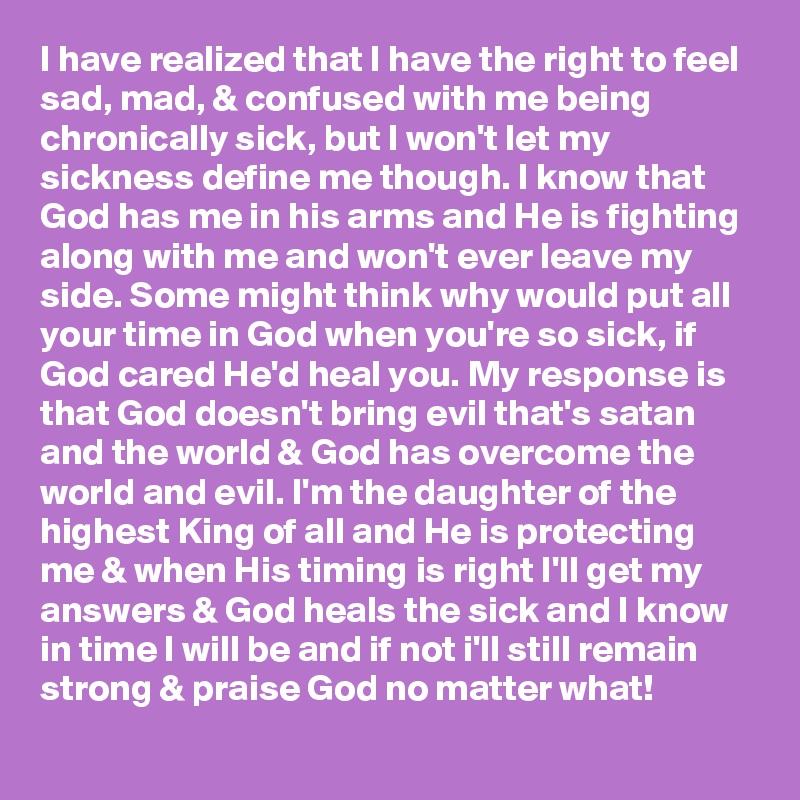 I have realized that I have the right to feel sad, mad, & confused with me being chronically sick, but I won't let my sickness define me though. I know that God has me in his arms and He is fighting along with me and won't ever leave my side. Some might think why would put all your time in God when you're so sick, if God cared He'd heal you. My response is that God doesn't bring evil that's satan and the world & God has overcome the world and evil. I'm the daughter of the highest King of all and He is protecting me & when His timing is right I'll get my answers & God heals the sick and I know in time I will be and if not i'll still remain strong & praise God no matter what!
