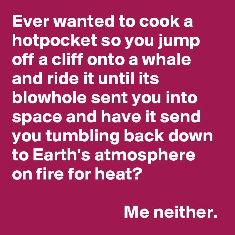 Ever wanted to cook a hotpocket so you jump off a cliff onto a whale and ride it until its blowhole sent you into space and have it send you tumbling back down to Earth's atmosphere on fire for heat?

                               Me neither.