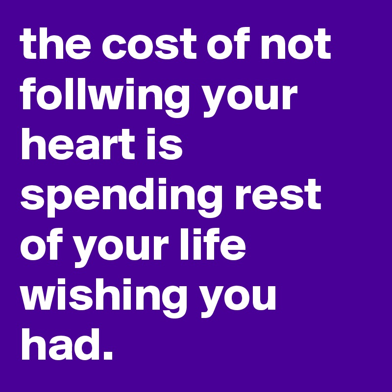 the cost of not follwing your heart is spending rest of your life wishing you had.