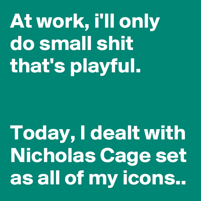 At work, i'll only do small shit that's playful.


Today, I dealt with Nicholas Cage set as all of my icons.. 