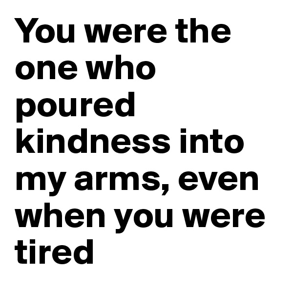 You were the one who poured kindness into my arms, even when you were tired
