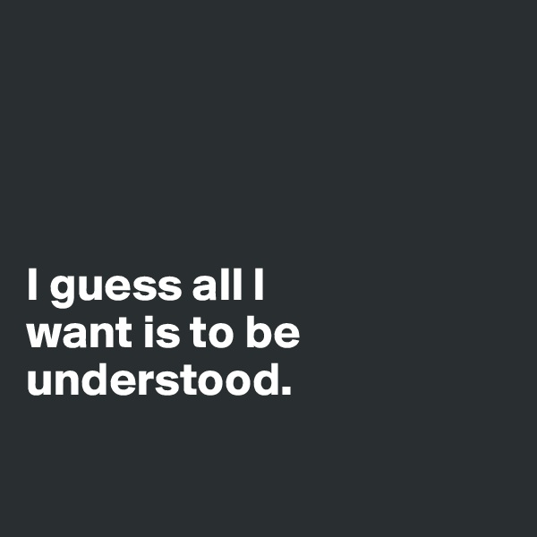 




I guess all I 
want is to be understood. 

