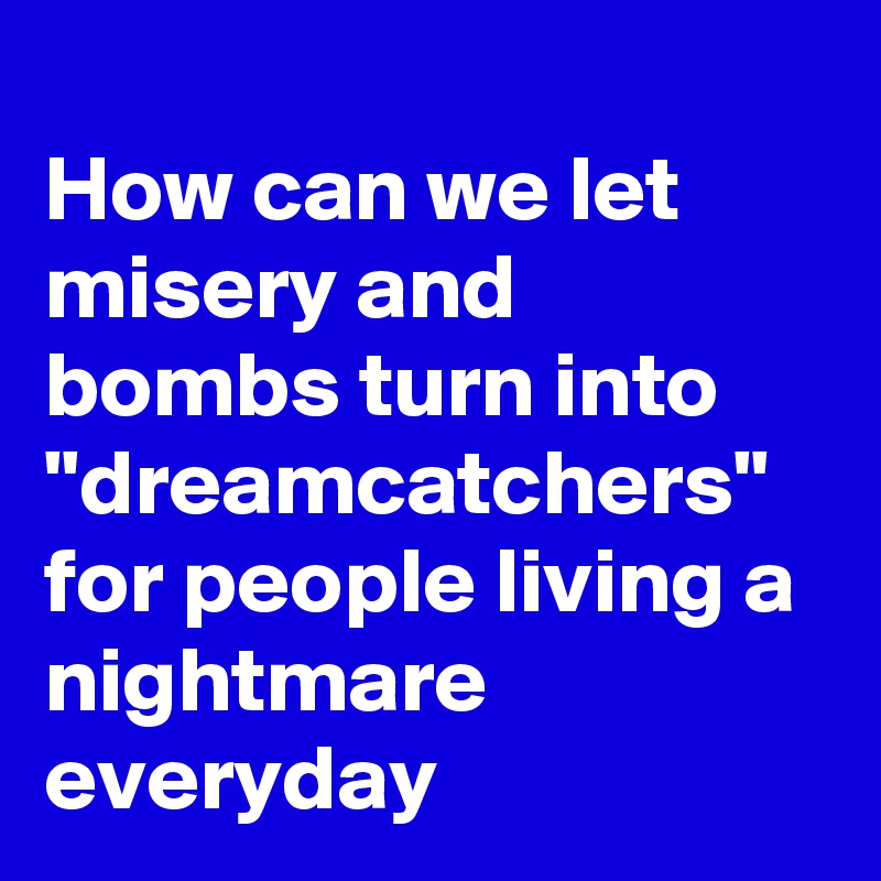 
How can we let misery and bombs turn into "dreamcatchers" for people living a nightmare everyday 
