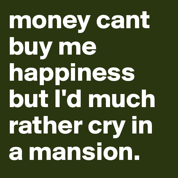 money cant buy me happiness but I'd much rather cry in a mansion.