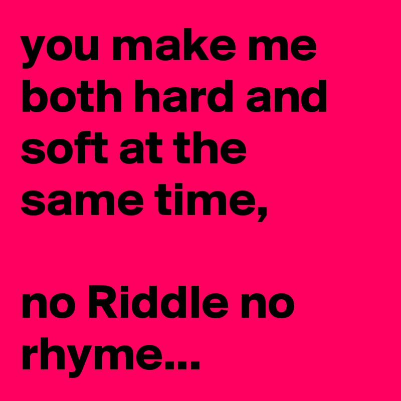 you make me both hard and soft at the same time,

no Riddle no rhyme...