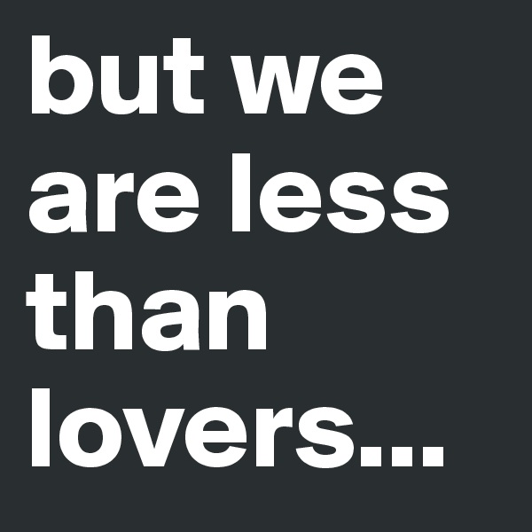 but we are less than lovers...