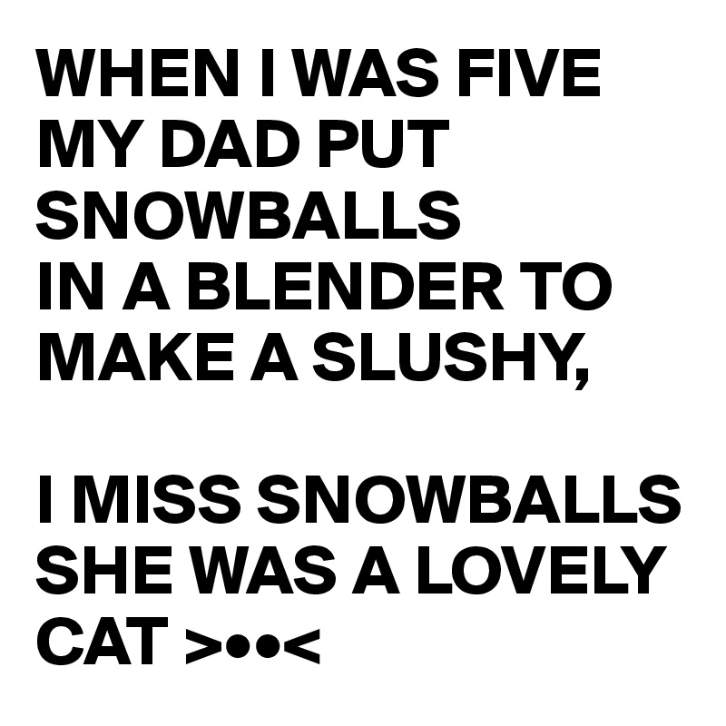 WHEN I WAS FIVE MY DAD PUT SNOWBALLS
IN A BLENDER TO MAKE A SLUSHY,

I MISS SNOWBALLS SHE WAS A LOVELY CAT >••<
