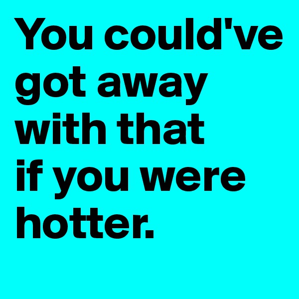 You could've 
got away with that 
if you were hotter.