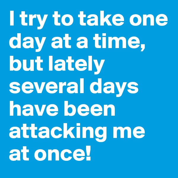I try to take one day at a time, but lately several days have been attacking me at once!
