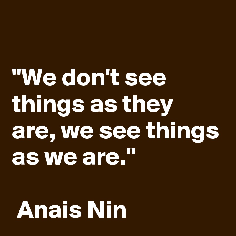 

"We don't see things as they are, we see things as we are." 
            
 Anais Nin