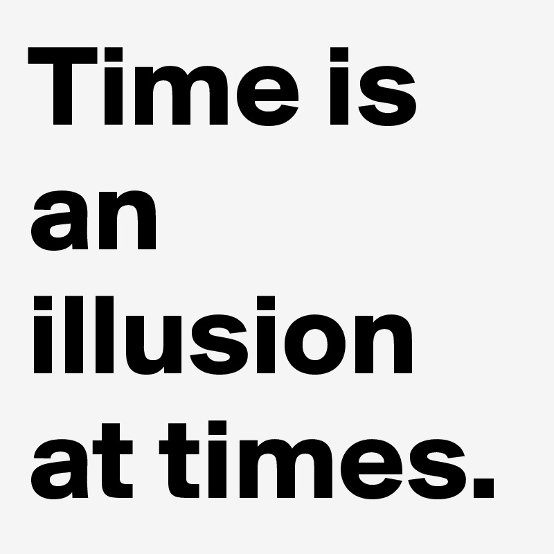 Time is an illusion at times.